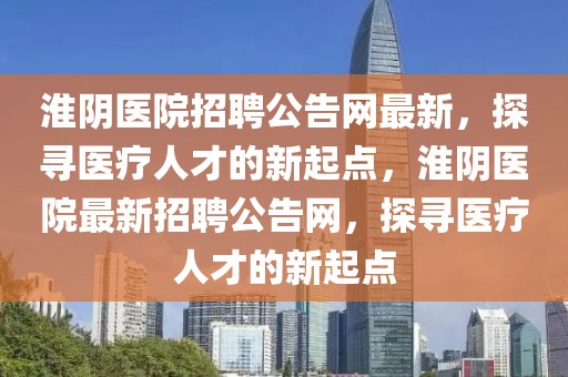 淮陰醫(yī)院招聘公告網(wǎng)最新，探尋醫(yī)療人才的新起點(diǎn)，淮陰醫(yī)院最新招聘公告網(wǎng)，探尋醫(yī)療人才的新起點(diǎn)