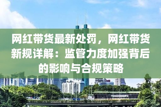 網(wǎng)紅帶貨最新處罰，網(wǎng)紅帶貨新規(guī)詳解：監(jiān)管力度加強背后的影響與合規(guī)策略