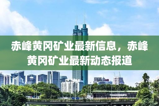 赤峰黃岡礦業(yè)最新信息，赤峰黃岡礦業(yè)最新動態(tài)報道