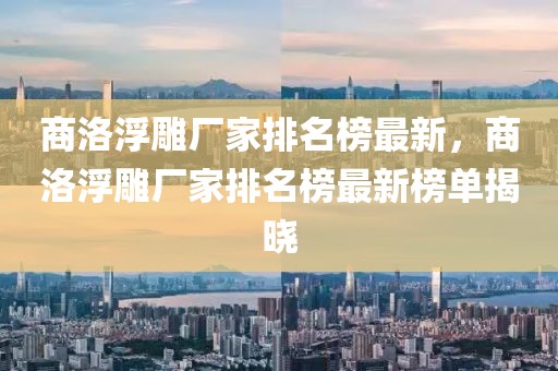 商洛浮雕廠家排名榜最新，商洛浮雕廠家排名榜最新榜單揭曉