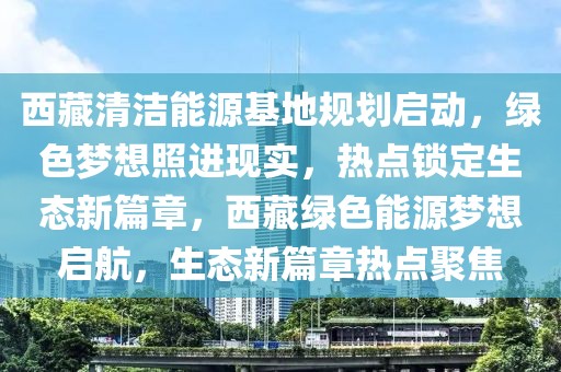 西藏清潔能源基地規(guī)劃啟動，綠色夢想照進現(xiàn)實，熱點鎖定生態(tài)新篇章，西藏綠色能源夢想啟航，生態(tài)新篇章熱點聚焦