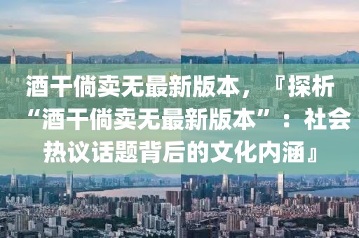 酒干倘賣(mài)無(wú)最新版本，『探析“酒干倘賣(mài)無(wú)最新版本”：社會(huì)熱議話題背后的文化內(nèi)涵』
