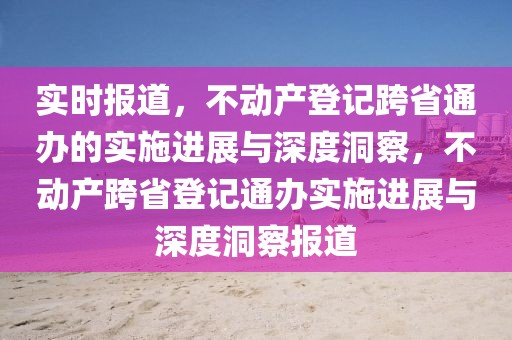 實時報道，不動產(chǎn)登記跨省通辦的實施進展與深度洞察，不動產(chǎn)跨省登記通辦實施進展與深度洞察報道