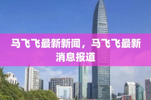 馬飛飛最新新聞，馬飛飛最新消息報道
