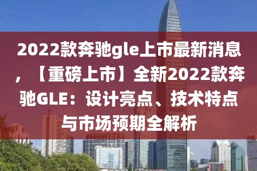 2022款奔馳gle上市最新消息，【重磅上市】全新2022款奔馳GLE：設(shè)計亮點、技術(shù)特點與市場預(yù)期全解析