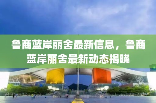魯商藍(lán)岸麗舍最新信息，魯商藍(lán)岸麗舍最新動(dòng)態(tài)揭曉