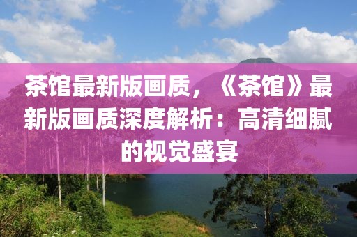 茶館最新版畫質(zhì)，《茶館》最新版畫質(zhì)深度解析：高清細膩的視覺盛宴