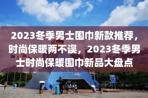 2023冬季男士圍巾新款推薦，時尚保暖兩不誤，2023冬季男士時尚保暖圍巾新品大盤點