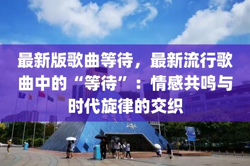 最新版歌曲等待，最新流行歌曲中的“等待”：情感共鳴與時代旋律的交織