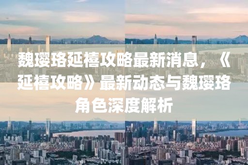 魏瓔珞延禧攻略最新消息，《延禧攻略》最新動(dòng)態(tài)與魏瓔珞角色深度解析