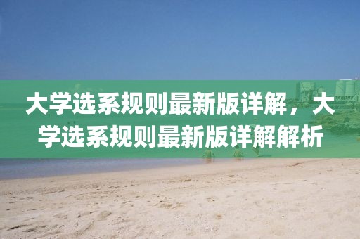 大學(xué)選系規(guī)則最新版詳解，大學(xué)選系規(guī)則最新版詳解解析