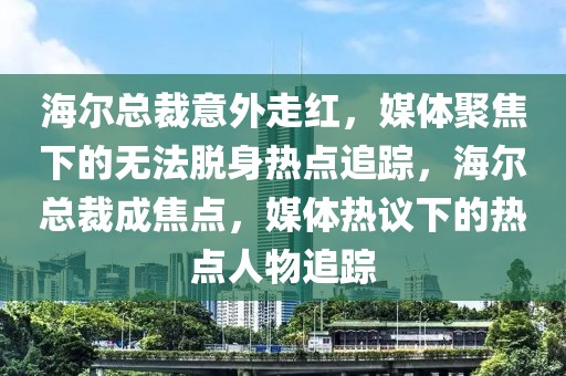 海爾總裁意外走紅，媒體聚焦下的無法脫身熱點追蹤，海爾總裁成焦點，媒體熱議下的熱點人物追蹤