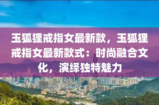 玉狐貍戒指女最新款，玉狐貍戒指女最新款式：時(shí)尚融合文化，演繹獨(dú)特魅力
