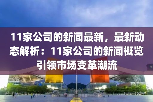11家公司的新聞最新，最新動(dòng)態(tài)解析：11家公司的新聞概覽引領(lǐng)市場(chǎng)變革潮流