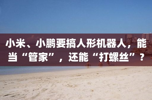 小米、小鵬要搞人形機(jī)器人，能當(dāng)“管家”，還能“打螺絲”？