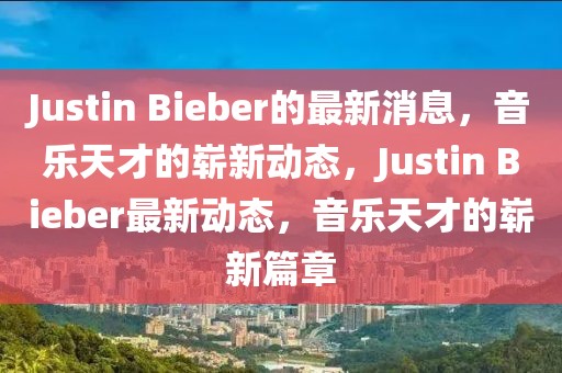 Justin Bieber的最新消息，音樂天才的嶄新動(dòng)態(tài)，Justin Bieber最新動(dòng)態(tài)，音樂天才的嶄新篇章