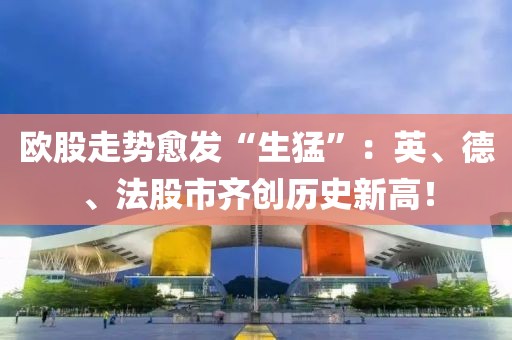 歐股走勢(shì)愈發(fā)“生猛”：英、德、法股市齊創(chuàng)歷史新高！