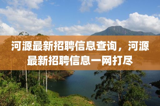 河源最新招聘信息查詢，河源最新招聘信息一網(wǎng)打盡