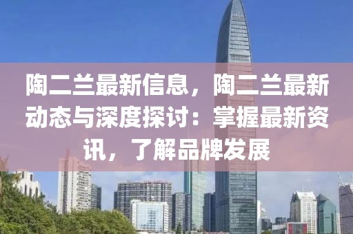 陶二蘭最新信息，陶二蘭最新動(dòng)態(tài)與深度探討：掌握最新資訊，了解品牌發(fā)展