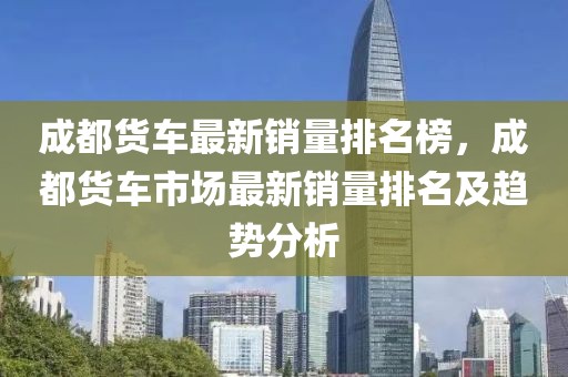 成都貨車(chē)最新銷(xiāo)量排名榜，成都貨車(chē)市場(chǎng)最新銷(xiāo)量排名及趨勢(shì)分析