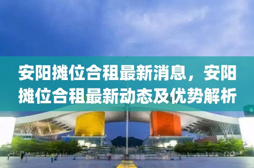 安陽攤位合租最新消息，安陽攤位合租最新動(dòng)態(tài)及優(yōu)勢(shì)解析