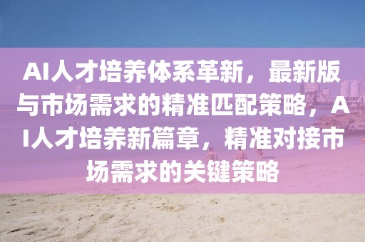 AI人才培養(yǎng)體系革新，最新版與市場需求的精準匹配策略，AI人才培養(yǎng)新篇章，精準對接市場需求的關鍵策略