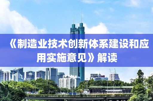 《制造業(yè)技術(shù)創(chuàng)新體系建設(shè)和應(yīng)用實施意見》解讀