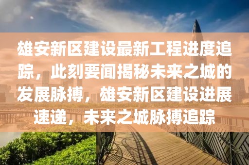 雄安新區(qū)建設(shè)最新工程進(jìn)度追蹤，此刻要聞揭秘未來(lái)之城的發(fā)展脈搏，雄安新區(qū)建設(shè)進(jìn)展速遞，未來(lái)之城脈搏追蹤