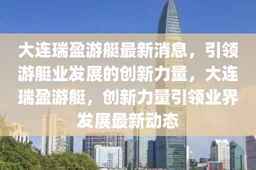 大連瑞盈游艇最新消息，引領(lǐng)游艇業(yè)發(fā)展的創(chuàng)新力量，大連瑞盈游艇，創(chuàng)新力量引領(lǐng)業(yè)界發(fā)展最新動態(tài)