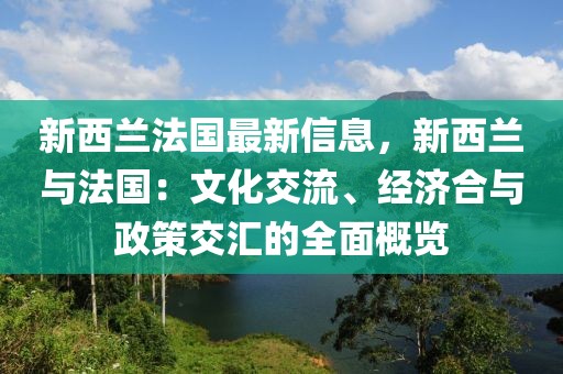 新西蘭法國最新信息，新西蘭與法國：文化交流、經(jīng)濟合與政策交匯的全面概覽