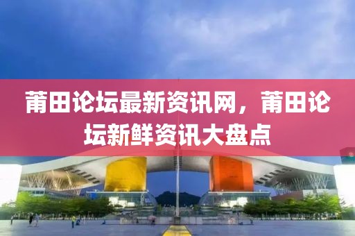 莆田論壇最新資訊網(wǎng)，莆田論壇新鮮資訊大盤點(diǎn)