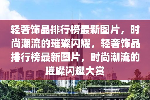 輕奢飾品排行榜最新圖片，時(shí)尚潮流的璀璨閃耀，輕奢飾品排行榜最新圖片，時(shí)尚潮流的璀璨閃耀大賞