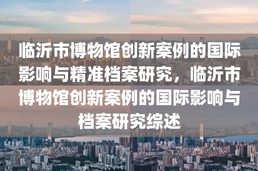 臨沂市博物館創(chuàng)新案例的國際影響與精準檔案研究，臨沂市博物館創(chuàng)新案例的國際影響與檔案研究綜述