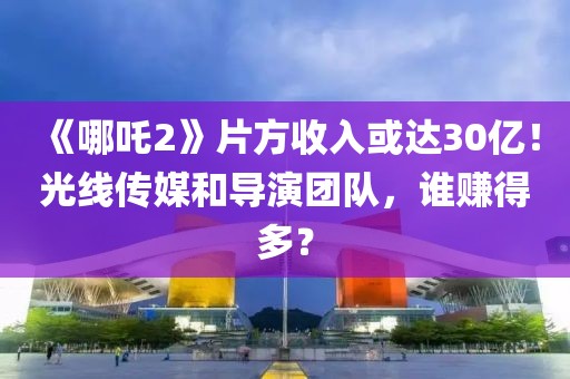 《哪吒2》片方收入或達(dá)30億！光線傳媒和導(dǎo)演團隊，誰賺得多？