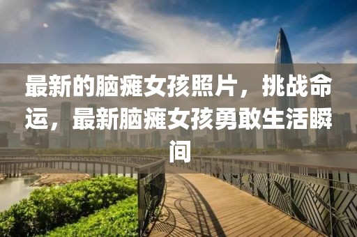 最新的腦癱女孩照片，挑戰(zhàn)命運(yùn)，最新腦癱女孩勇敢生活瞬間