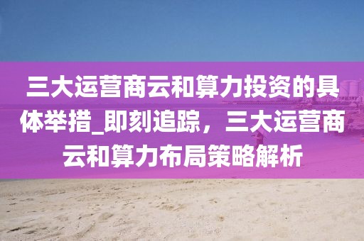 三大運營商云和算力投資的具體舉措_即刻追蹤，三大運營商云和算力布局策略解析