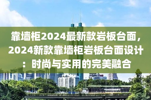 靠墻柜2024最新款巖板臺(tái)面，2024新款靠墻柜巖板臺(tái)面設(shè)計(jì)：時(shí)尚與實(shí)用的完美融合