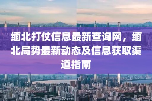 緬北打仗信息最新查詢網(wǎng)，緬北局勢最新動態(tài)及信息獲取渠道指南