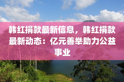 韓紅捐款最新信息，韓紅捐款最新動(dòng)態(tài)：億元善舉助力公益事業(yè)