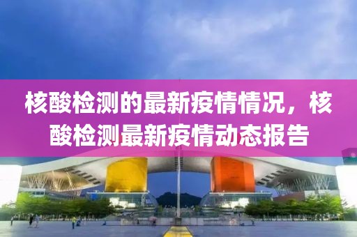 核酸檢測的最新疫情情況，核酸檢測最新疫情動態(tài)報告