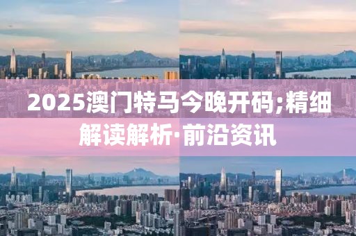 2025澳門特馬今晚開碼;精細(xì)解讀解析·前沿資訊