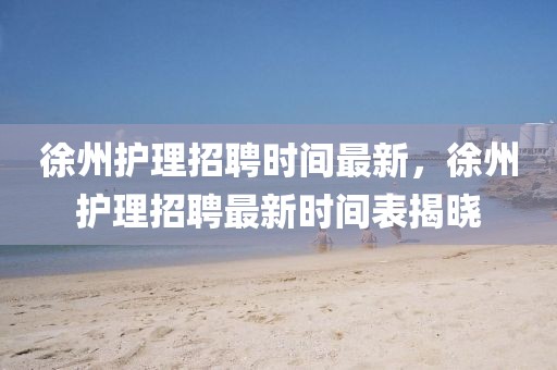 徐州護理招聘時間最新，徐州護理招聘最新時間表揭曉