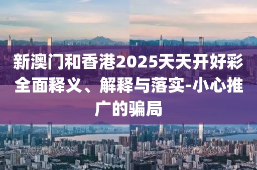 新澳門和香港2025天天開好彩全面釋義、解釋與落實-小心推廣的騙局