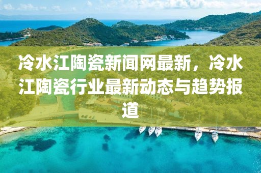 冷水江陶瓷新聞網(wǎng)最新，冷水江陶瓷行業(yè)最新動(dòng)態(tài)與趨勢報(bào)道