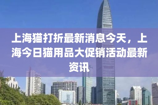 上海貓打折最新消息今天，上海今日貓用品大促銷活動(dòng)最新資訊