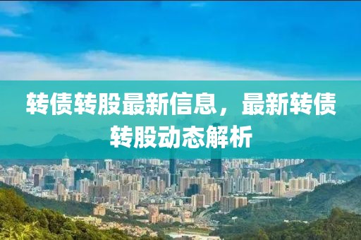 轉(zhuǎn)債轉(zhuǎn)股最新信息，最新轉(zhuǎn)債轉(zhuǎn)股動態(tài)解析