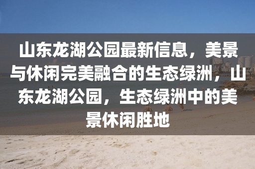 山東龍湖公園最新信息，美景與休閑完美融合的生態(tài)綠洲，山東龍湖公園，生態(tài)綠洲中的美景休閑勝地