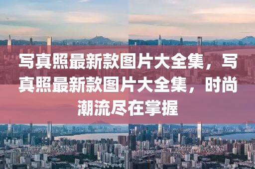 寫真照最新款圖片大全集，寫真照最新款圖片大全集，時尚潮流盡在掌握