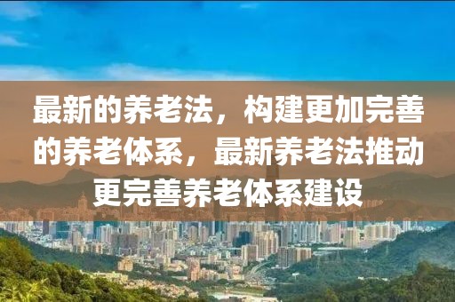 最新的養(yǎng)老法，構(gòu)建更加完善的養(yǎng)老體系，最新養(yǎng)老法推動(dòng)更完善養(yǎng)老體系建設(shè)