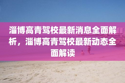 淄博高青駕校最新消息全面解析，淄博高青駕校最新動(dòng)態(tài)全面解讀